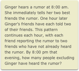 Ginger hears a rumor at 8:00 am. She immediately tells her two best friends the rumor. One hour later Ginger’s friends have each told two of their friends. This pattern continues each hour, with each friend reporting the rumor to two friends who have not already heard the rumor. By 8:00 pm that evening, how many people excluding Ginger have heard the rumor?